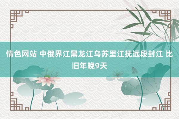 情色网站 中俄界江黑龙江乌苏里江抚远段封江 比旧年晚9天