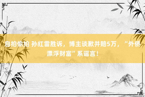 自拍偷拍 孙红雷胜诉，博主谈歉并赔5万，“外侨漂浮财富”系谣言！