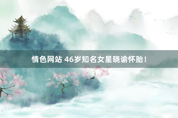 情色网站 46岁知名女星晓谕怀胎！