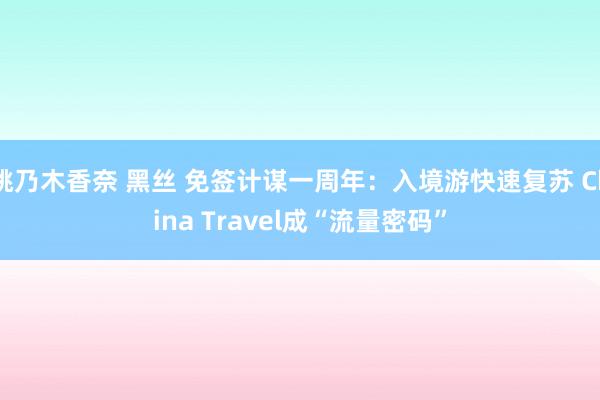 桃乃木香奈 黑丝 免签计谋一周年：入境游快速复苏 China Travel成“流量密码”