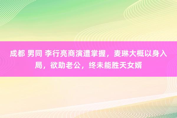 成都 男同 李行亮商演遭掌握，麦琳大概以身入局，欲助老公，终未能胜天女婿