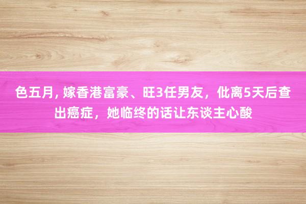 色五月， 嫁香港富豪、旺3任男友，仳离5天后查出癌症，她临终的话让东谈主心酸