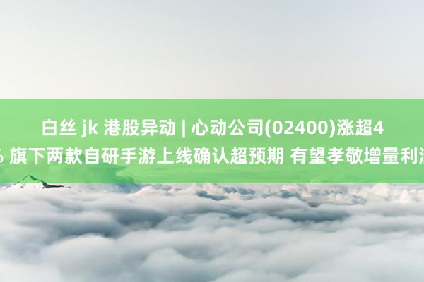 白丝 jk 港股异动 | 心动公司(02400)涨超4% 旗下两款自研手游上线确认超预期 有望孝敬增量利润