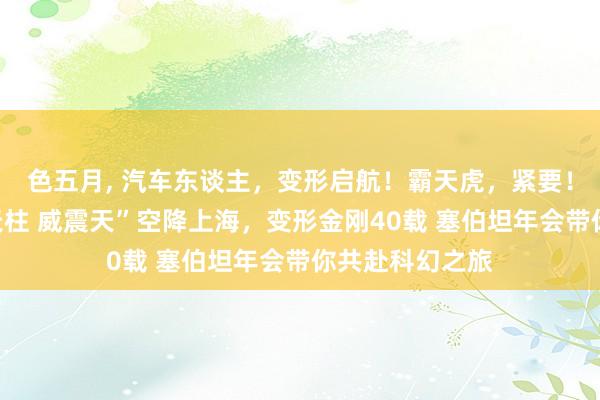 色五月， 汽车东谈主，变形启航！霸天虎，紧要！北京同款“擎天柱 威震天”空降上海，变形金刚40载 塞伯坦年会带你共赴科幻之旅