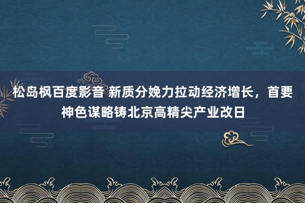 松岛枫百度影音 新质分娩力拉动经济增长，首要神色谋略铸北京高精尖产业改日