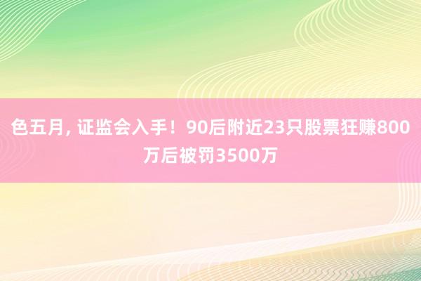 色五月， 证监会入手！90后附近23只股票狂赚800万后被罚3500万