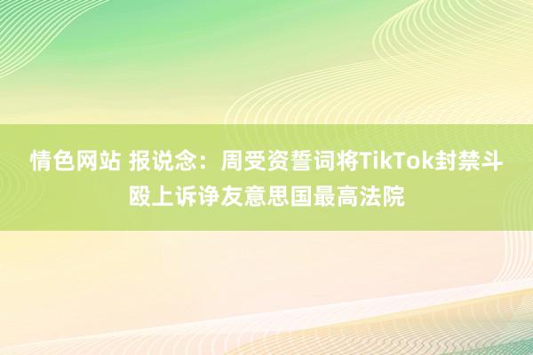 情色网站 报说念：周受资誓词将TikTok封禁斗殴上诉诤友意思国最高法院