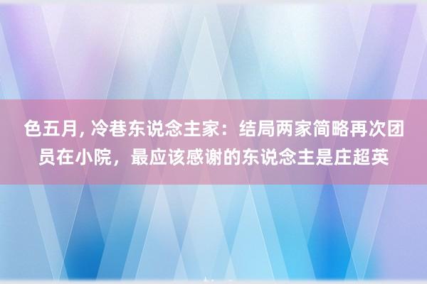 色五月， 冷巷东说念主家：结局两家简略再次团员在小院，最应该感谢的东说念主是庄超英