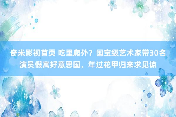 奇米影视首页 吃里爬外？国宝级艺术家带30名演员假寓好意思国，年过花甲归来求见谅