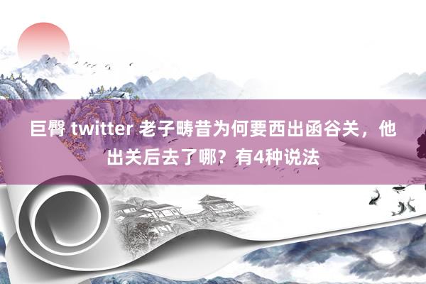 巨臀 twitter 老子畴昔为何要西出函谷关，他出关后去了哪？有4种说法