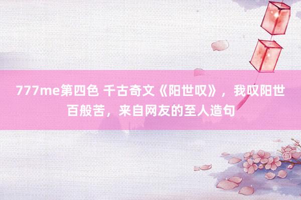 777me第四色 千古奇文《阳世叹》，我叹阳世百般苦，来自网友的至人造句