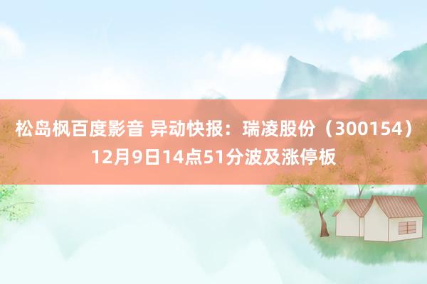 松岛枫百度影音 异动快报：瑞凌股份（300154）12月9日14点51分波及涨停板