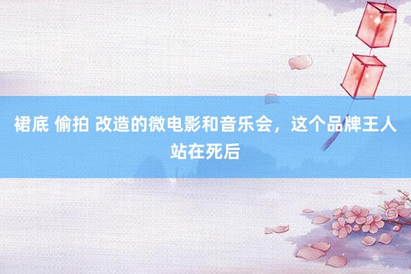 裙底 偷拍 改造的微电影和音乐会，这个品牌王人站在死后