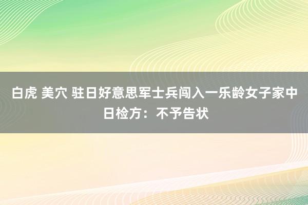 白虎 美穴 驻日好意思军士兵闯入一乐龄女子家中 日检方：不予告状