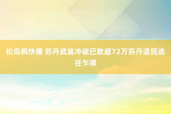 松岛枫快播 苏丹武装冲破已致超72万苏丹遗民逃往乍得