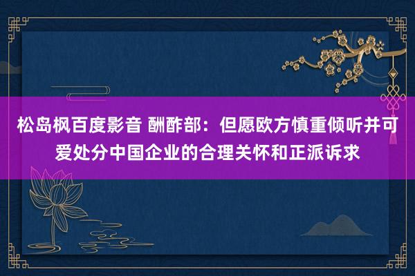 松岛枫百度影音 酬酢部：但愿欧方慎重倾听并可爱处分中国企业的合理关怀和正派诉求