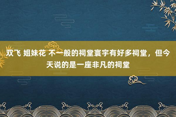 双飞 姐妹花 不一般的祠堂寰宇有好多祠堂，但今天说的是一座非凡的祠堂