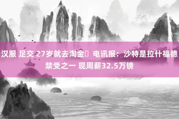 汉服 足交 27岁就去淘金❓电讯报：沙特是拉什福德禁受之一 现周薪32.5万镑