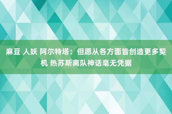 麻豆 人妖 阿尔特塔：但愿从各方面皆创造更多契机 热苏斯离队神话毫无凭据