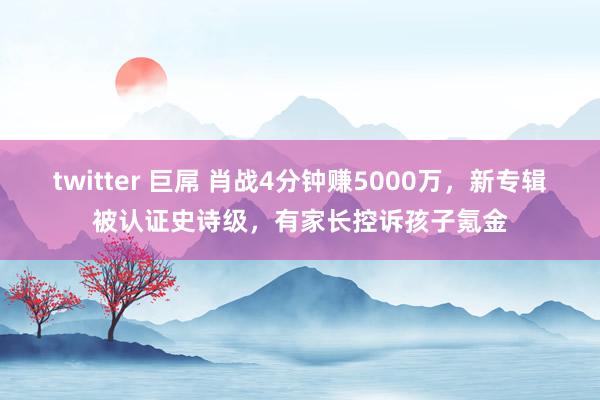 twitter 巨屌 肖战4分钟赚5000万，新专辑被认证史诗级，有家长控诉孩子氪金