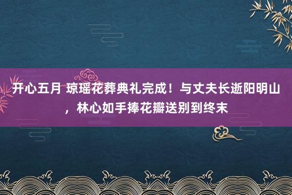 开心五月 琼瑶花葬典礼完成！与丈夫长逝阳明山，林心如手捧花瓣送别到终末