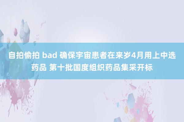 自拍偷拍 bad 确保宇宙患者在来岁4月用上中选药品 第十批国度组织药品集采开标