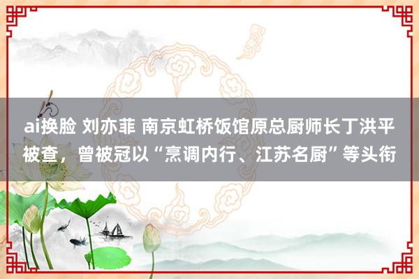 ai换脸 刘亦菲 南京虹桥饭馆原总厨师长丁洪平被查，曾被冠以“烹调内行、江苏名厨”等头衔