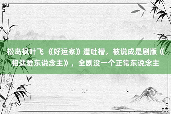 松岛枫叶飞 《好运家》遭吐槽，被说成是剧版《相遇爱东说念主》，全剧没一个正常东说念主