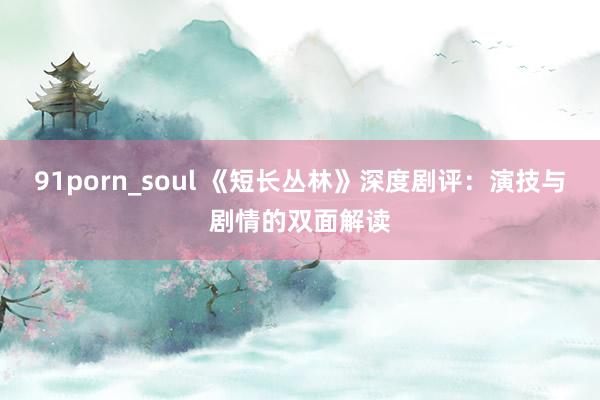 91porn_soul 《短长丛林》深度剧评：演技与剧情的双面解读