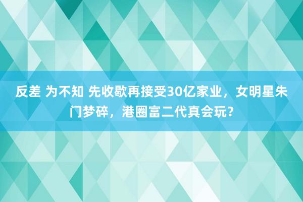 反差 为不知 先收歇再接受30亿家业，女明星朱门梦碎，港圈富二代真会玩？