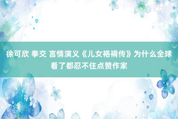 徐可欣 拳交 言情演义《儿女袼褙传》为什么全球看了都忍不住点赞作家