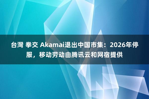 台灣 拳交 Akamai退出中国市集：2026年停服，移动劳动由腾讯云和网宿提供