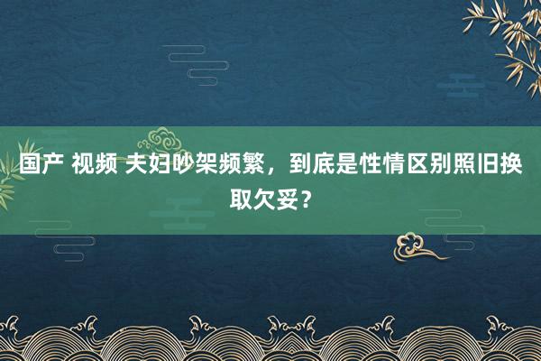 国产 视频 夫妇吵架频繁，到底是性情区别照旧换取欠妥？