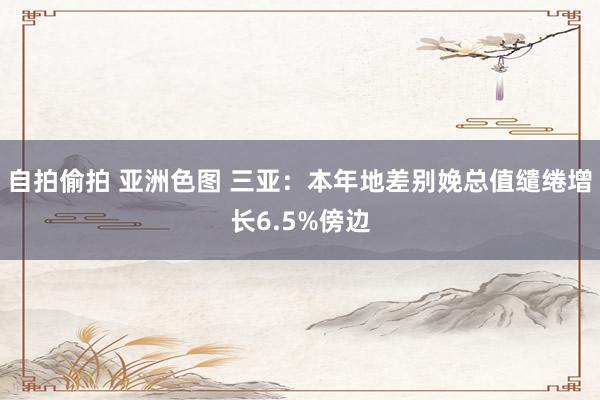 自拍偷拍 亚洲色图 三亚：本年地差别娩总值缱绻增长6.5%傍边