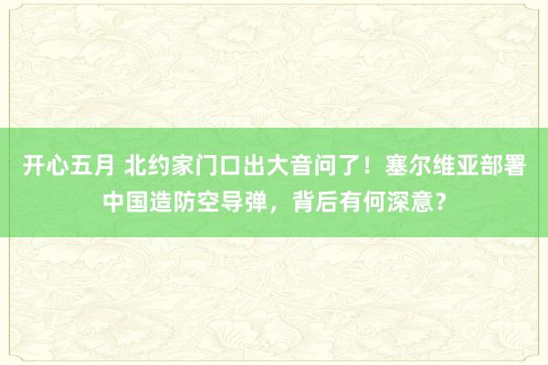 开心五月 北约家门口出大音问了！塞尔维亚部署中国造防空导弹，背后有何深意？