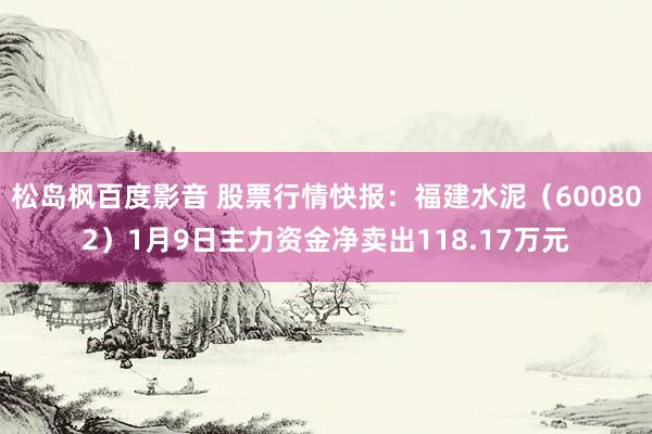 松岛枫百度影音 股票行情快报：福建水泥（600802）1月9日主力资金净卖出118.17万元