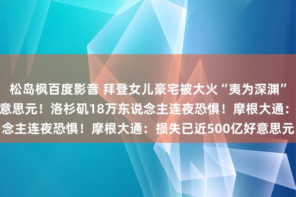 松岛枫百度影音 拜登女儿豪宅被大火“夷为深渊”，房屋估价约420万好意思元！洛杉矶18万东说念主连夜恐惧！摩根大通：损失已近500亿好意思元