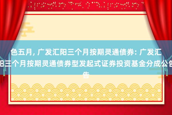 色五月， 广发汇阳三个月按期灵通债券: 广发汇阳三个月按期灵通债券型发起式证券投资基金分成公告