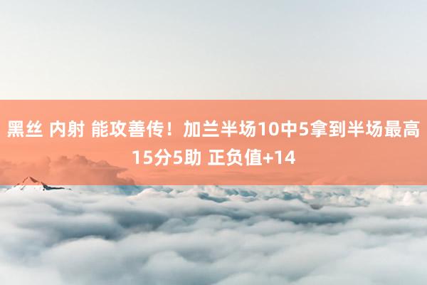 黑丝 内射 能攻善传！加兰半场10中5拿到半场最高15分5助 正负值+14