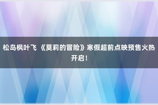 松岛枫叶飞 《莫莉的冒险》寒假超前点映预售火热开启！