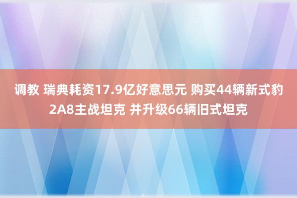 调教 瑞典耗资17.9亿好意思元 购买44辆新式豹2A8主战坦克 并升级66辆旧式坦克