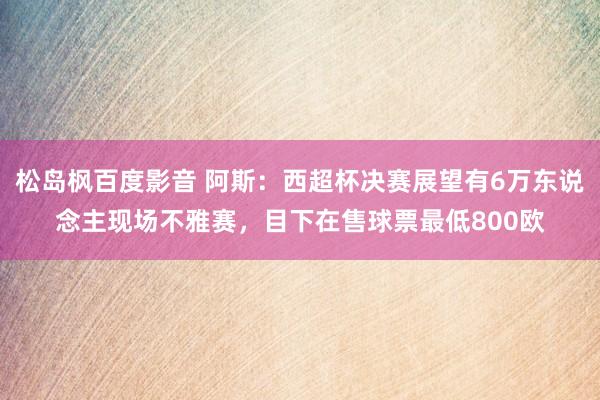 松岛枫百度影音 阿斯：西超杯决赛展望有6万东说念主现场不雅赛，目下在售球票最低800欧