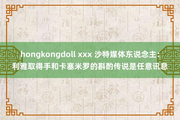 hongkongdoll xxx 沙特媒体东说念主：利雅取得手和卡塞米罗的斟酌传说是任意讯息