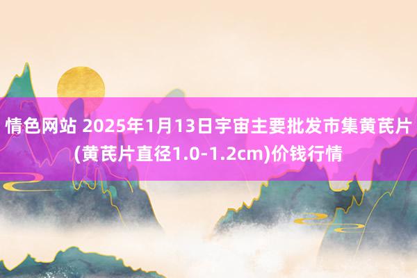 情色网站 2025年1月13日宇宙主要批发市集黄芪片(黄芪片直径1.0-1.2cm)价钱行情