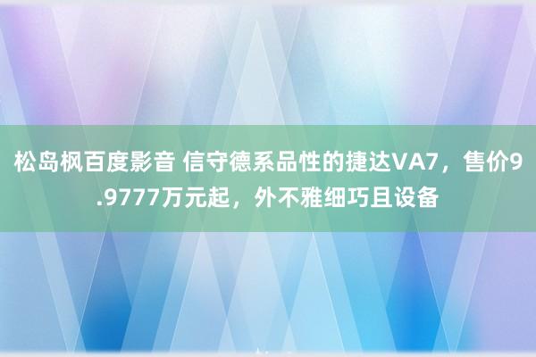 松岛枫百度影音 信守德系品性的捷达VA7，售价9.9777万元起，外不雅细巧且设备