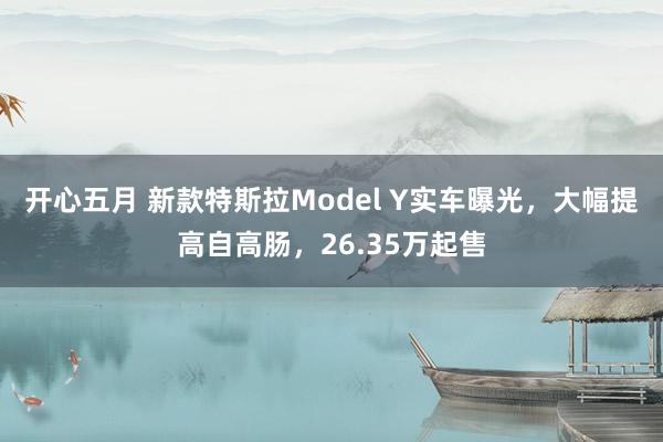 开心五月 新款特斯拉Model Y实车曝光，大幅提高自高肠，26.35万起售