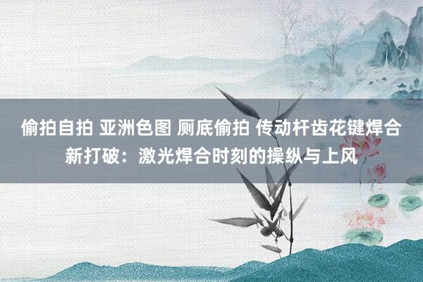 偷拍自拍 亚洲色图 厕底偷拍 传动杆齿花键焊合新打破：激光焊合时刻的操纵与上风