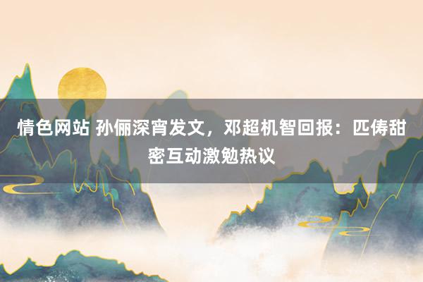 情色网站 孙俪深宵发文，邓超机智回报：匹俦甜密互动激勉热议