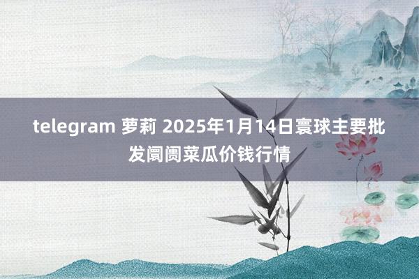 telegram 萝莉 2025年1月14日寰球主要批发阛阓菜瓜价钱行情