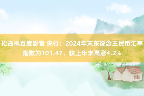 松岛枫百度影音 央行：2024年末东说念主民币汇率指数为101.47，较上年末高涨4.2%